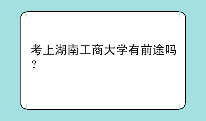 考上湖南工商大学有前途吗？