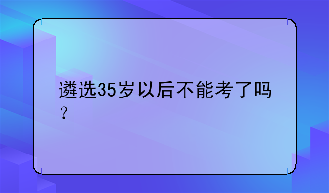 遴选35岁以后不能考了吗？