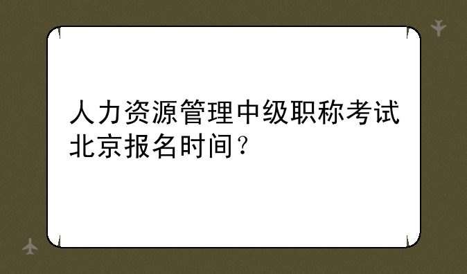人力资源管理中级职称考试北京报名时间？