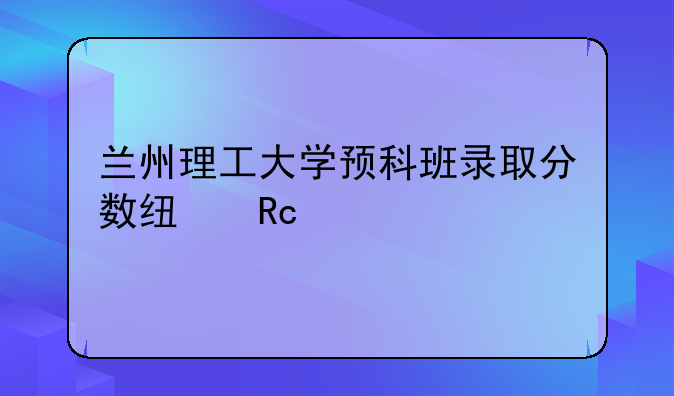 兰州理工大学预科班录取分数线甘肃