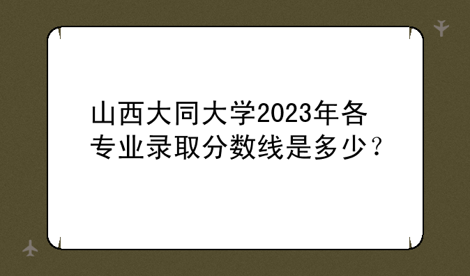 详细阅读:山西大同大学2023年各专业录取分数线是多少? 山西大同大学2023年各专业录取分数线是多少?