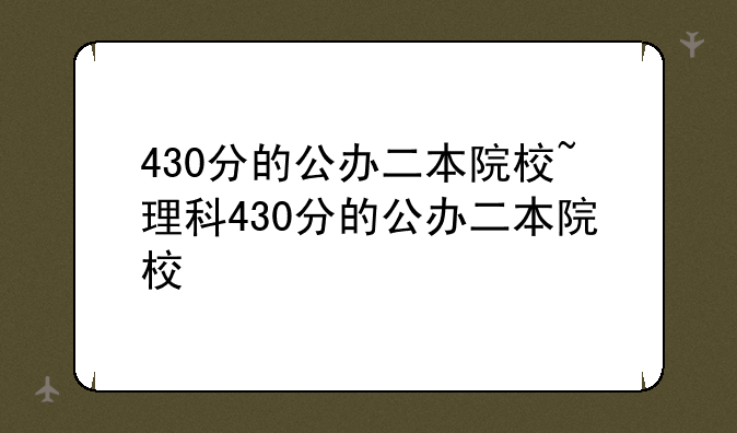 430分的公办二本院校~理科430分的公办二本院校