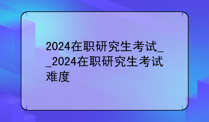2024在职研究生考试__2024在职研究生考试难度