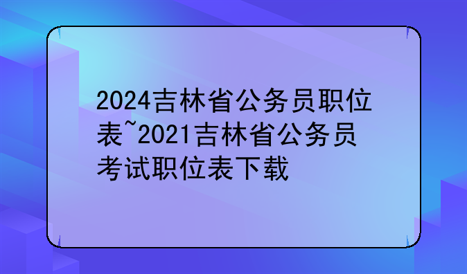 2024吉林省公务员职位表~2021吉林省公务员考试职位表下载