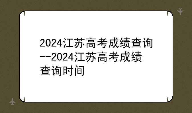 2024江苏高考成绩查询--2024江苏高考成绩查询时间