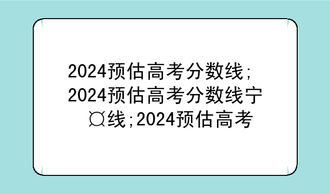 2024预估高考分数线;2024预估高考分数线宁夏