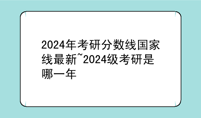 2024年考研分数线国家线最新~2024级考研是哪一年
