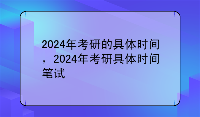 2024年考研的具体时间，2024年考研具体时间笔试