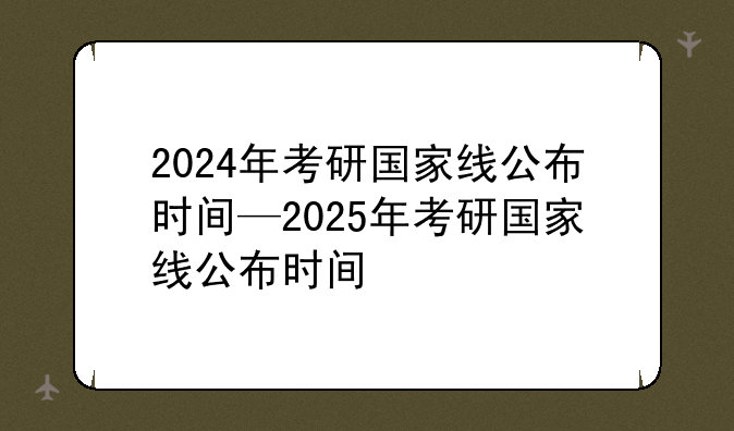 2024年考研国家线公布时间—2025年考研国家线公布时间