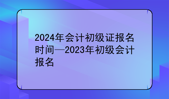 2024年会计初级证报名时间—2023年初级会计报名