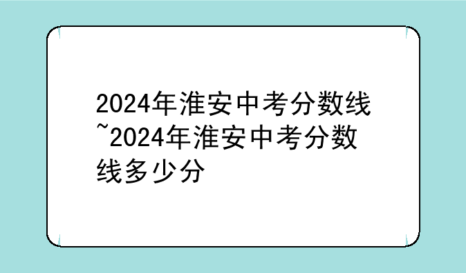 2024年淮安中考分数线~2024年淮安中考分数线多少分