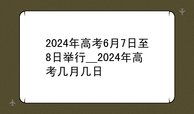 2024年高考6月7日至8日举行__2024年高考几月几日