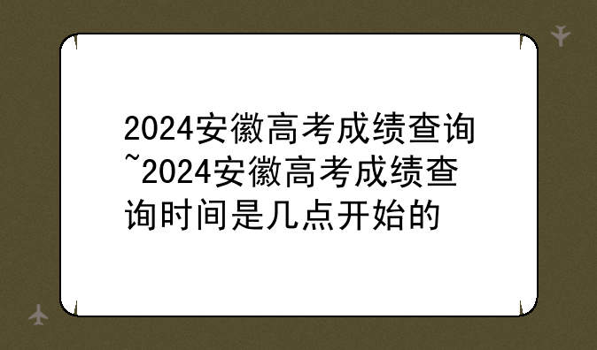 2024安徽高考成绩查询~2024安徽高考成绩查询时间是几点开始的