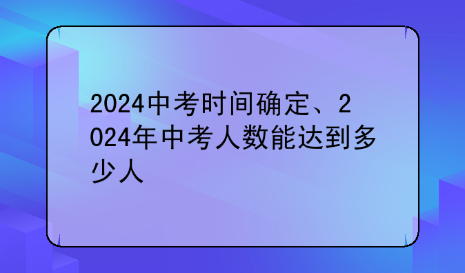 2024中考时间确定、2024年中考人数能达到多少人
