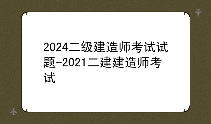 2024二级建造师考试试题-2021二建建造师考试