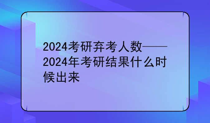 2024考研弃考人数——2024年考研结果什么时候出来