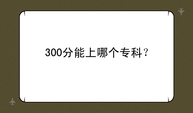 300分能上哪个专科？