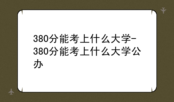 380分能考上什么大学-380分能考上什么大学公办
