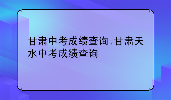 甘肃中考成绩查询;甘肃天水中考成绩查询