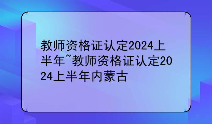 教师资格证认定2024上半年~教师资格证认定2024上半年内蒙古