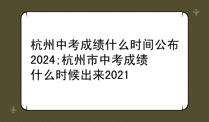 杭州中考成绩什么时间公布2024;杭州市中考成绩什么时候出来2021