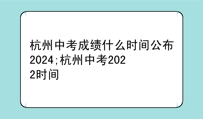 杭州中考成绩什么时间公布2024;杭州中考2022时间
