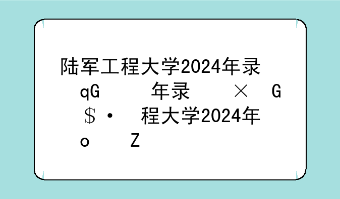 陆军工程大学2024年录取分数线，陆军工程大学往年录取分数线