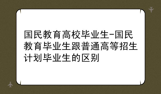 国民教育高校毕业生-国民教育毕业生跟普通高等招生计划毕业生的区别