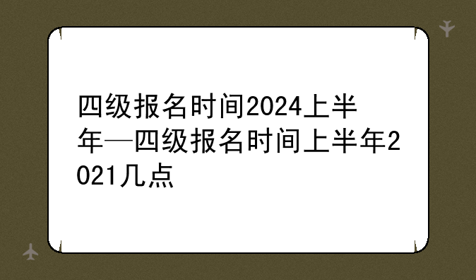 四级报名时间2024上半年—四级报名时间上半年2021几点