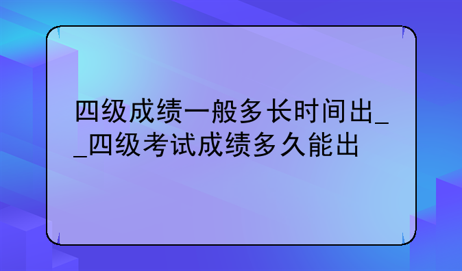 四级成绩一般多长时间出__四级考试成绩多久能出