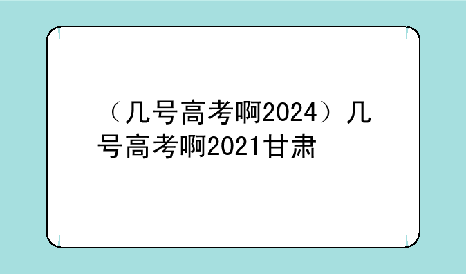 （几号高考啊2024）几号高考啊2021甘肃