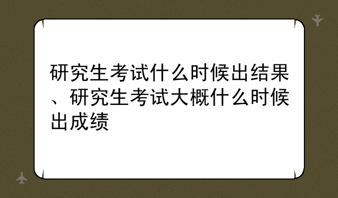 研究生考试什么时候出结果、研究生考试大概什么时候出成绩