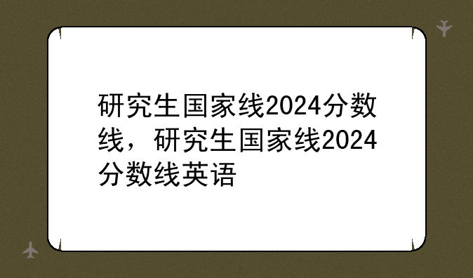 研究生国家线2024分数线，研究生国家线2024分数线英语