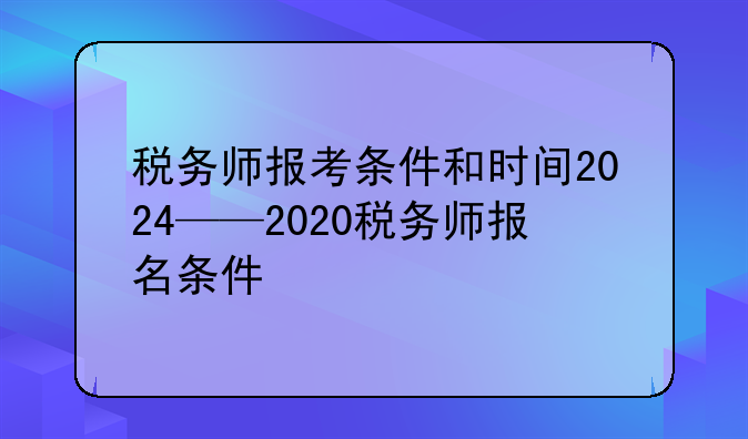 税务师报考条件和时间2024——2020税务师报名条件
