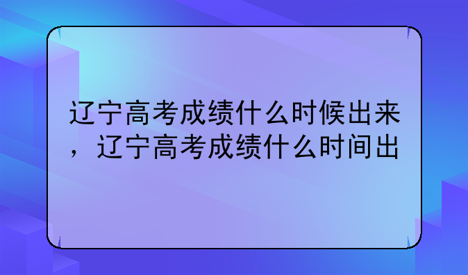 辽宁高考成绩什么时候出来，辽宁高考成绩什么时间出