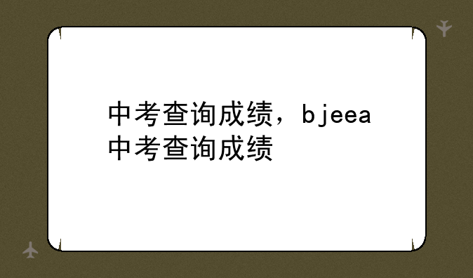 中考查询成绩，bjeea中考查询成绩