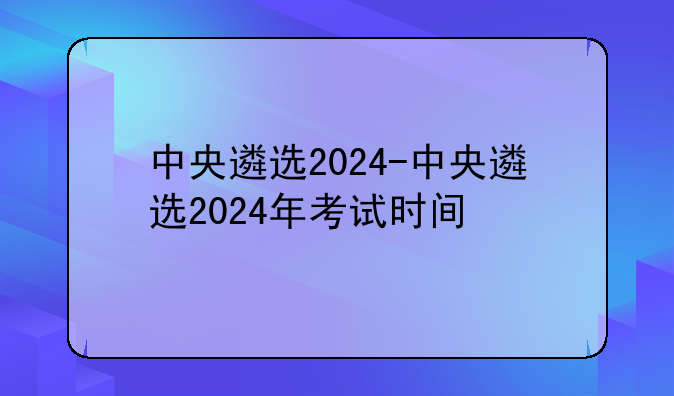 中央遴选2024-中央遴选2024年考试时间