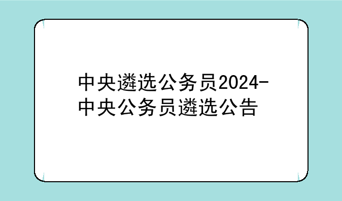 中央遴选公务员2024-中央公务员遴选公告