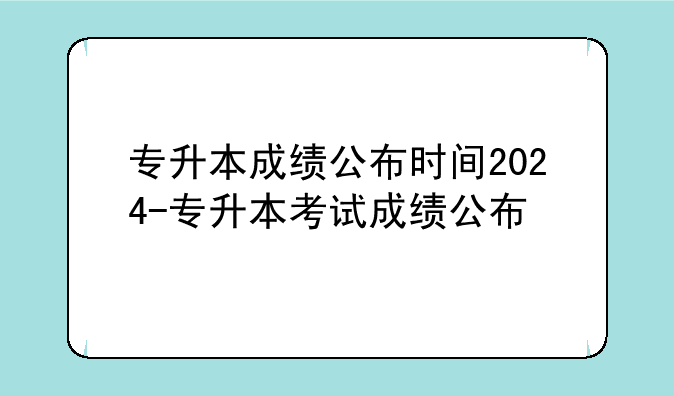 专升本成绩公布时间2024-专升本考试成绩公布