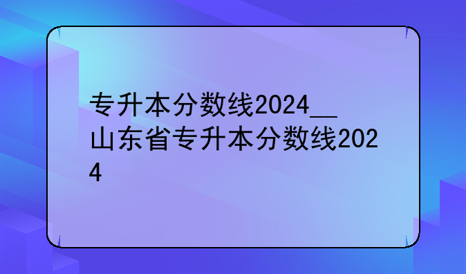 专升本分数线2024__山东省专升本分数线2024