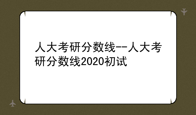 人大考研分数线--人大考研分数线2020初试