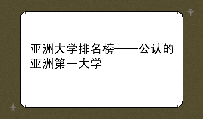 亚洲大学排名榜——公认的亚洲第一大学