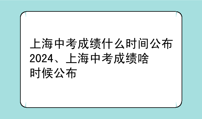 上海中考成绩什么时间公布2024、上海中考成绩啥时候公布