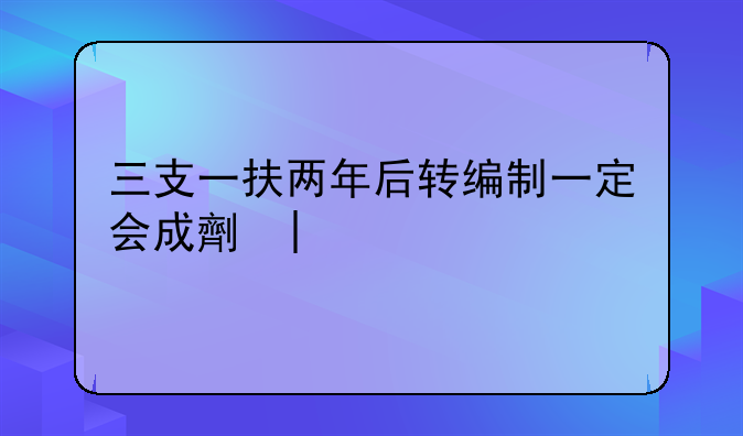 三支一扶两年后转编制一定会成功吗~三支一扶考什么科目和内容