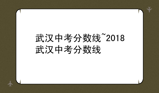 武汉中考分数线~2018武汉中考分数线
