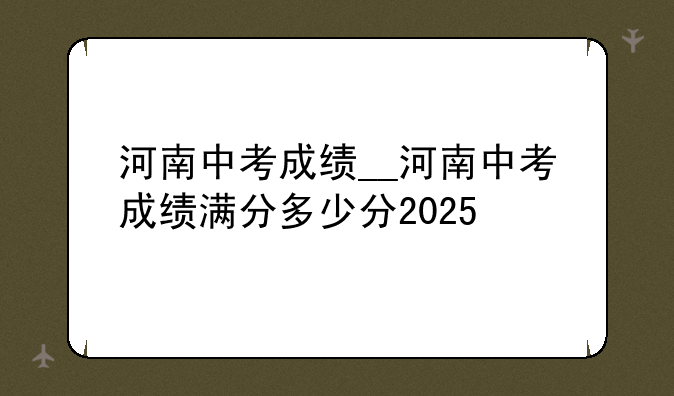 河南中考成绩__河南中考成绩满分多少分2025