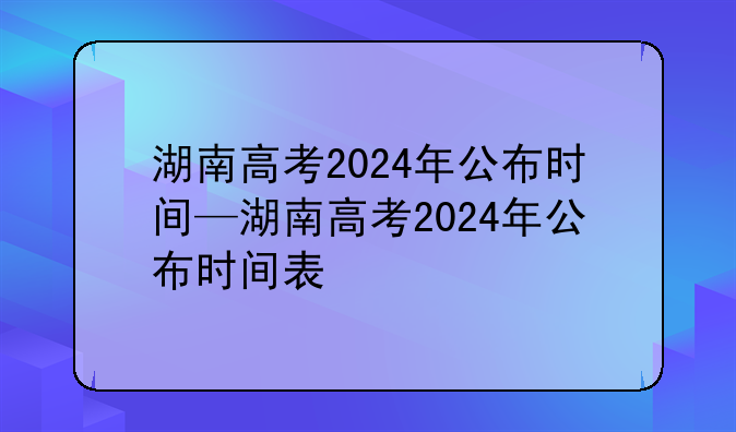 湖南高考2024年公布时间—湖南高考2024年公布时间表
