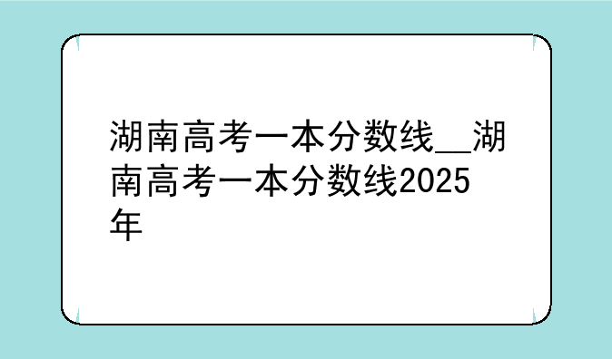 湖南高考一本分数线__湖南高考一本分数线2025年