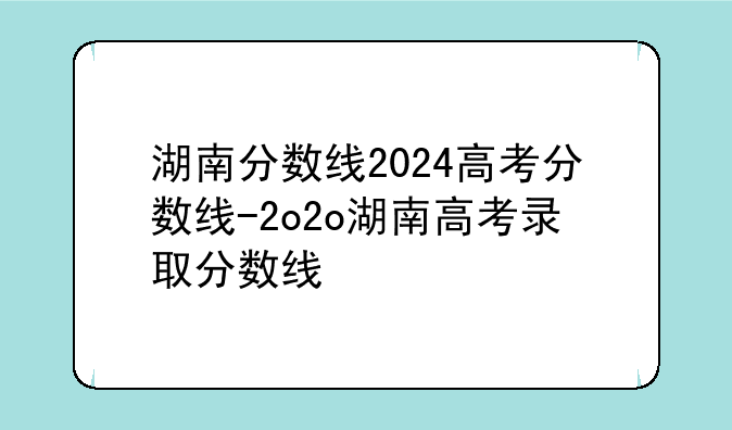 湖南分数线2024高考分数线-2o2o湖南高考录取分数线