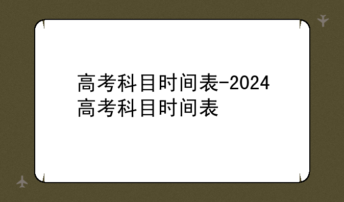 高考科目时间表-2024高考科目时间表